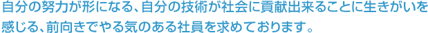 自分の努力が形になる、自分の技術が社会に貢献出来ることに生きがいを感じる、前向きでやる気のある社員を求めております。